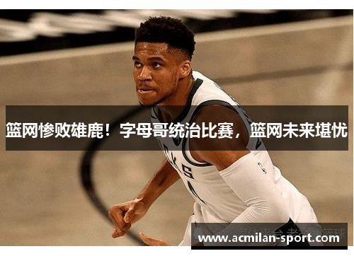 篮网惨败雄鹿！字母哥统治比赛，篮网未来堪忧