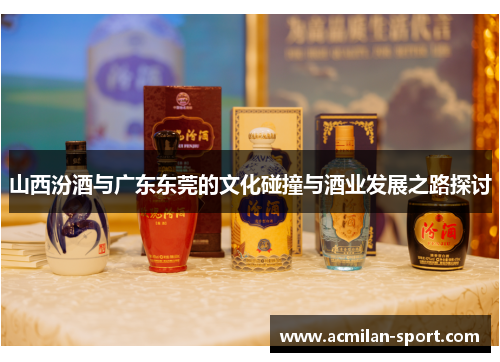 山西汾酒与广东东莞的文化碰撞与酒业发展之路探讨